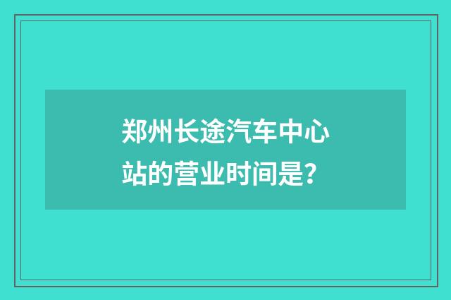 郑州长途汽车中心站的营业时间是？