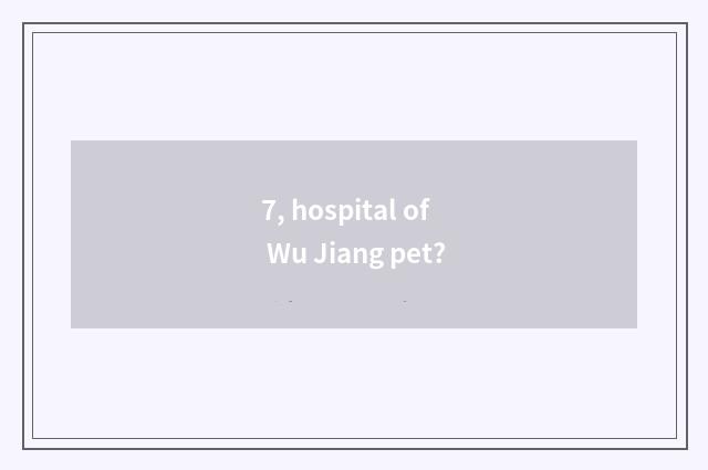 7, hospital of Wu Jiang pet?
