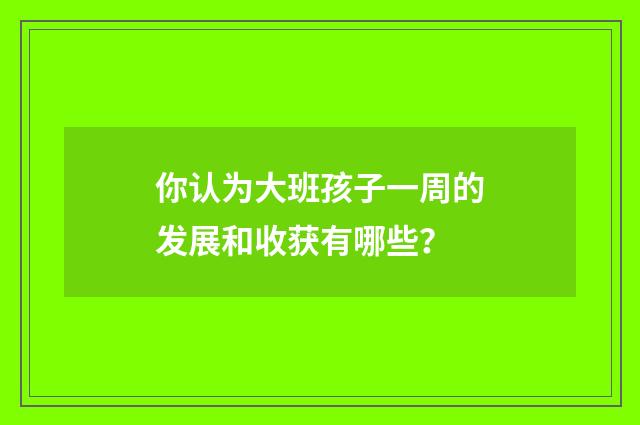 你认为大班孩子一周的发展和收获有哪些？