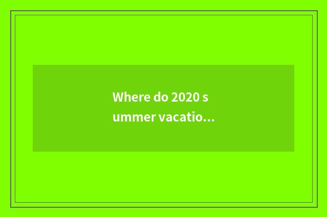 Where do 2020 summer vacation go travelling?