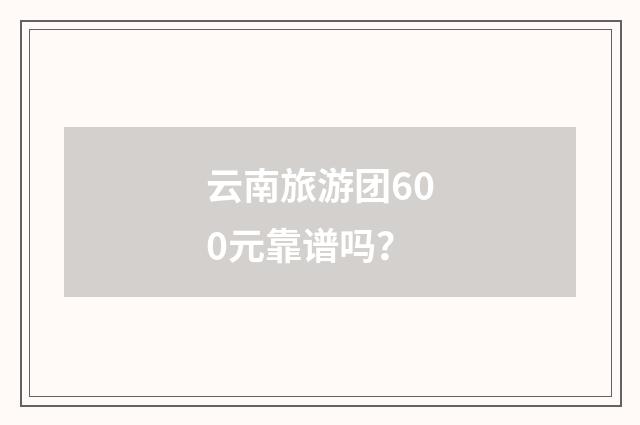 云南旅游团600元靠谱吗？