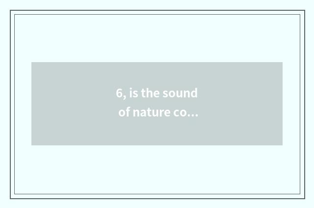 6, is the sound of nature commented on?