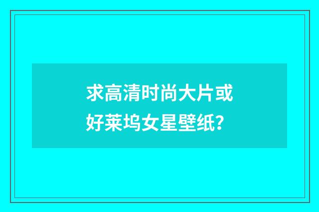 求高清时尚大片或好莱坞女星壁纸？