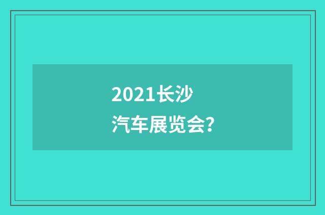 2021长沙汽车展览会？