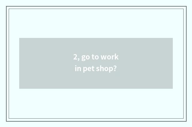 2, go to work in pet shop?