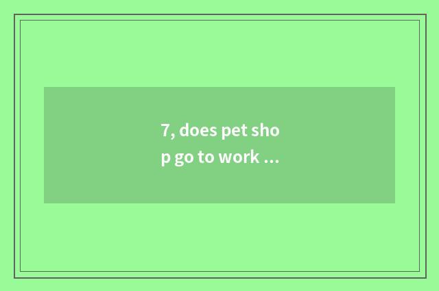 7, does pet shop go to work what condition to want?