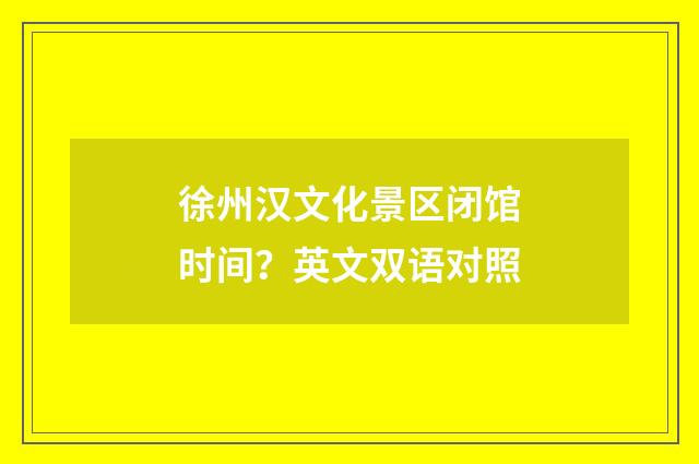 徐州汉文化景区闭馆时间？英文双语对照