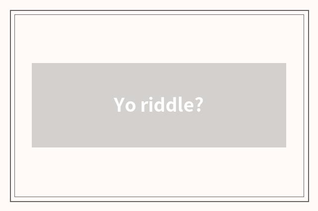 Yo riddle?