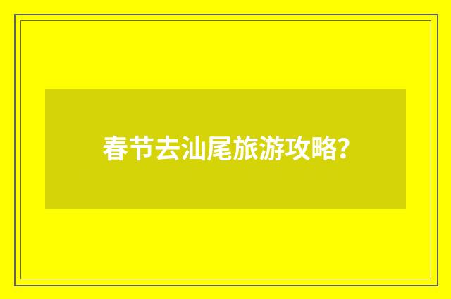 春节去汕尾旅游攻略？