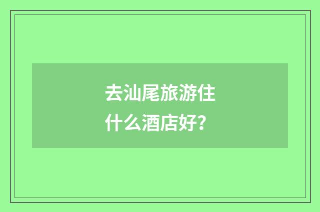 去汕尾旅游住什么酒店好？