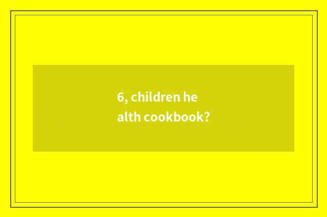 6, children health cookbook?
