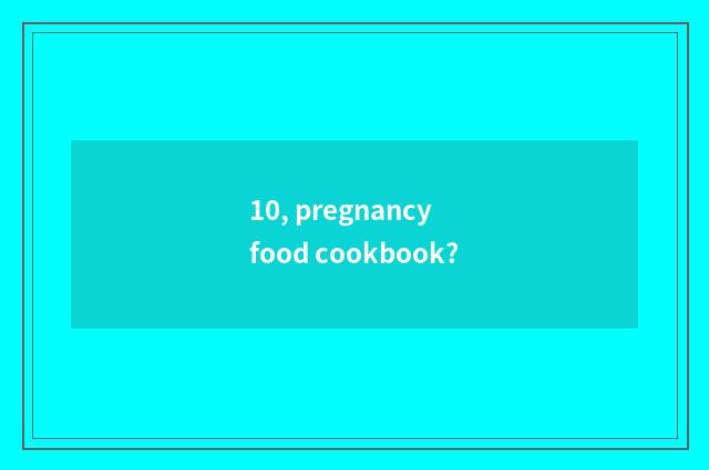 10, pregnancy food cookbook?