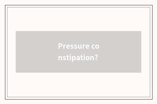Pressure constipation?