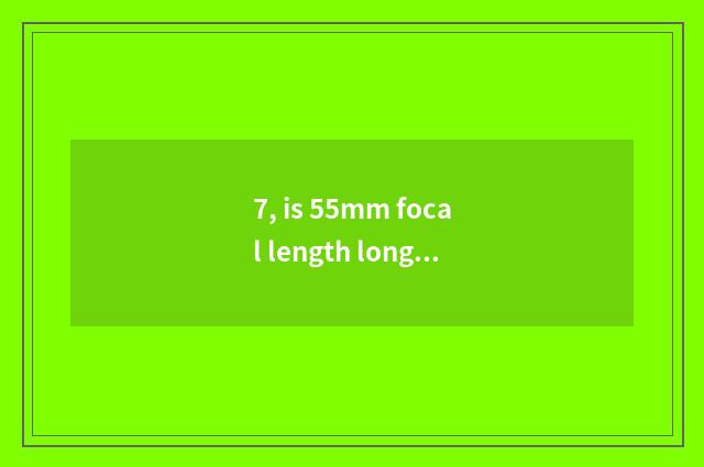 7, is 55mm focal length long anxious short still anxious?