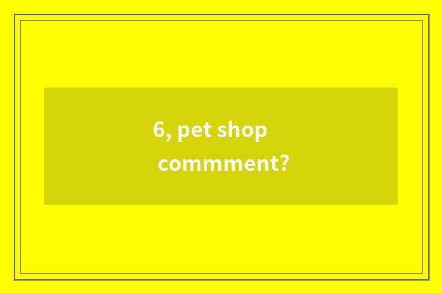 6, pet shop commment?