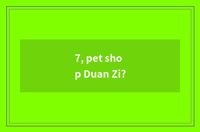 7, pet shop Duan Zi?