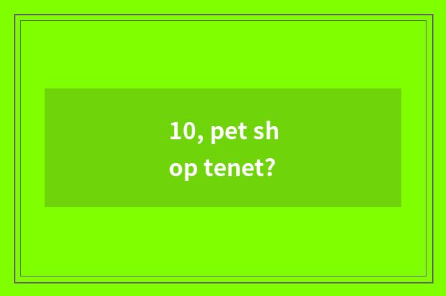 10, pet shop tenet?