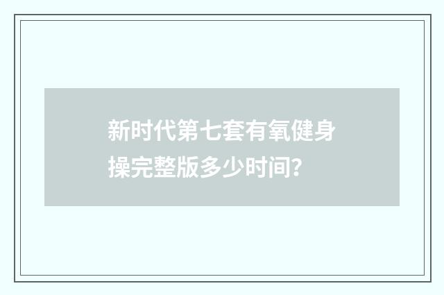 新时代第七套有氧健身操完整版多少时间？