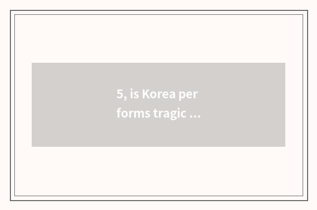 5, is Korea performs tragic event of art circle Bei really false after all?