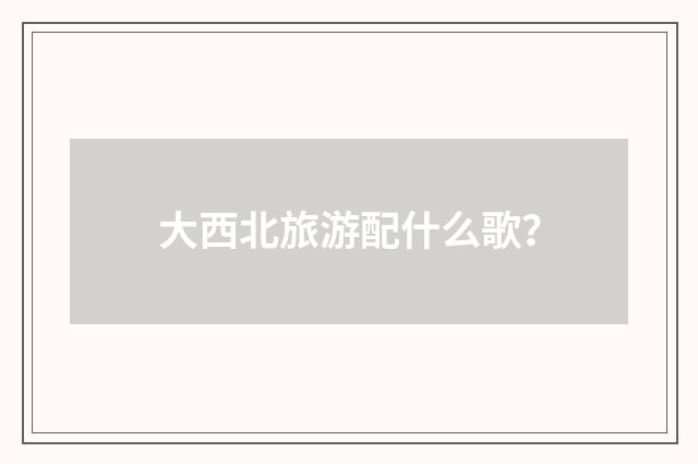 大西北旅游配什么歌？
