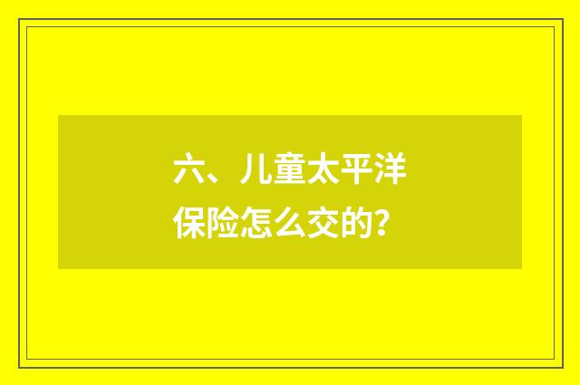 六、儿童太平洋保险怎么交的?