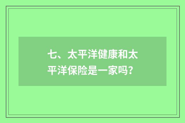 七、太平洋健康和太平洋保险是一家吗？