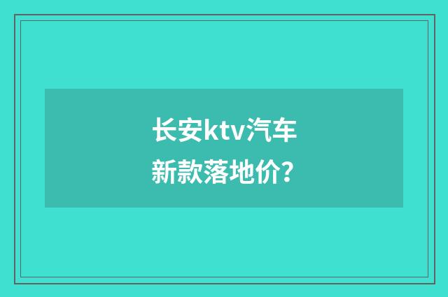 长安ktv汽车新款落地价？