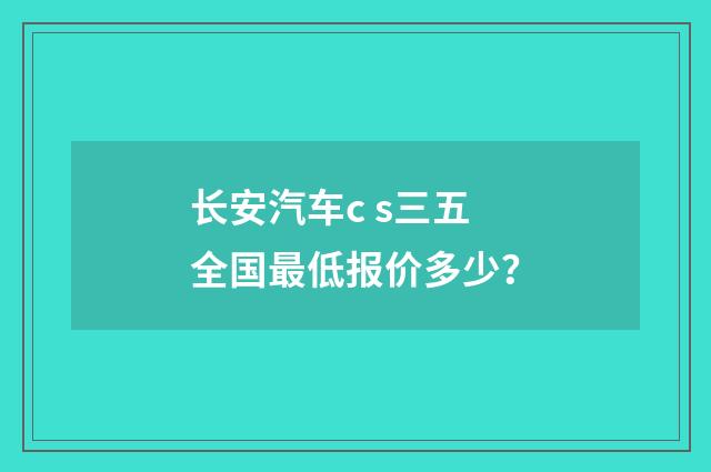 长安汽车c s三五全国最低报价多少？