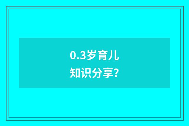 0.3岁育儿知识分享？