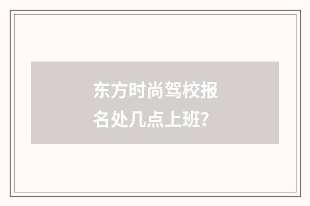 东方时尚驾校报名处几点上班？