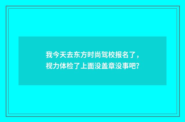我今天去东方时尚驾校报名了，视力体检了上面没盖章没事吧？