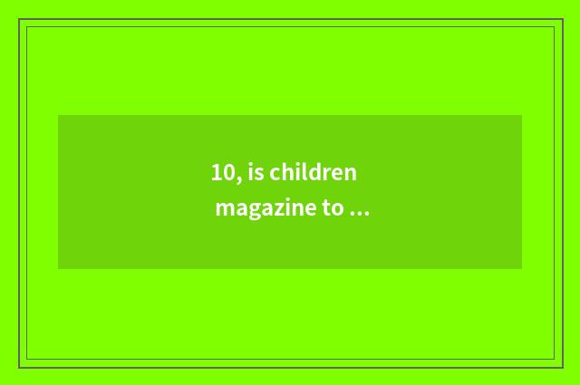 10, is children magazine to order with expire is that appropriate?