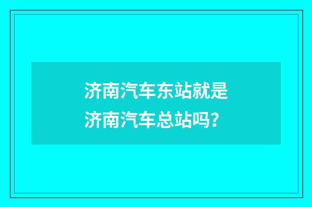 济南汽车东站就是济南汽车总站吗？