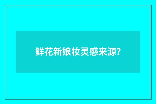 鲜花新娘妆灵感来源？