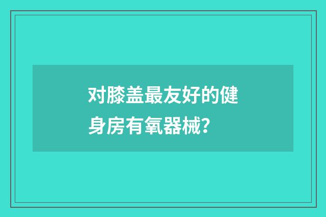 对膝盖最友好的健身房有氧器械？