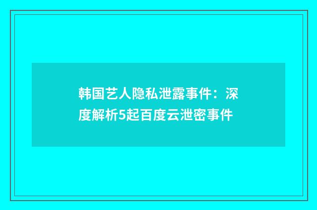 韩国艺人隐私泄露事件：深度解析5起百度云泄密事件