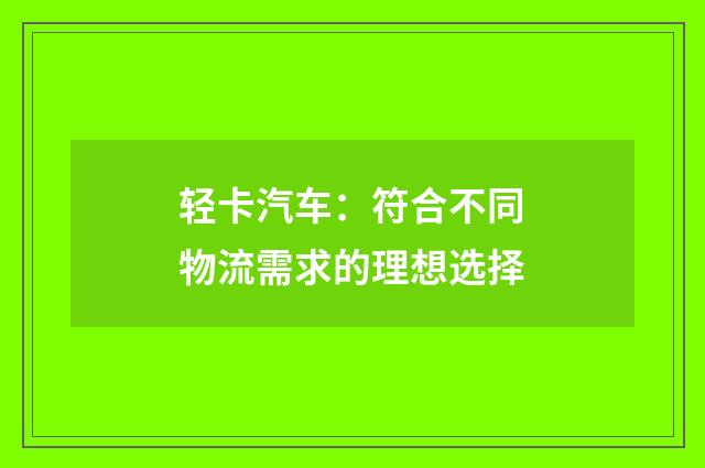 轻卡汽车：符合不同物流需求的理想选择