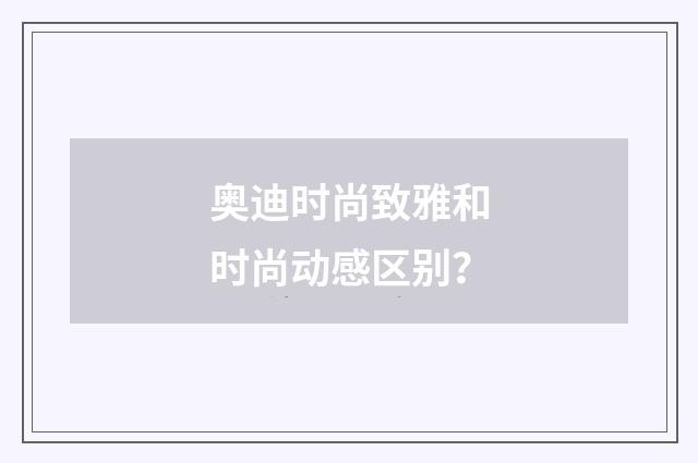 奥迪时尚致雅和时尚动感区别？