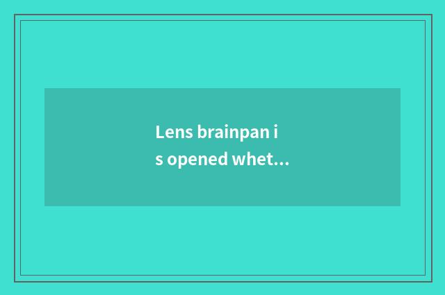 Lens brainpan is opened whether completely