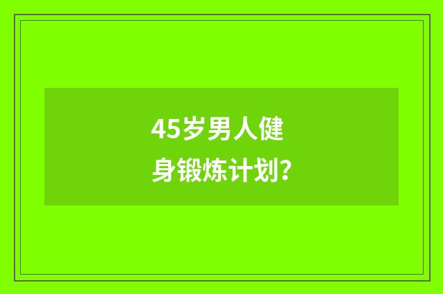 45岁男人健身锻炼计划？