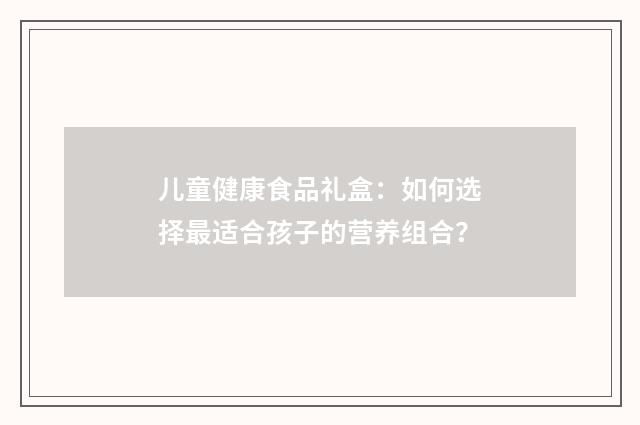 儿童健康食品礼盒：如何选择最适合孩子的营养组合？