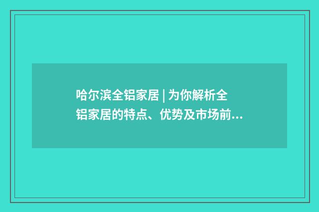 哈尔滨全铝家居 | 为你解析全铝家居的特点、优势及市场前景英文双语对照