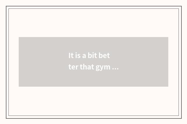 It is a bit better that gym practice activity arranges those contents?