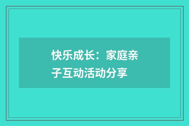快乐成长:家庭亲子互动活动分享