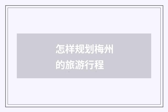 怎样规划梅州的旅游行程