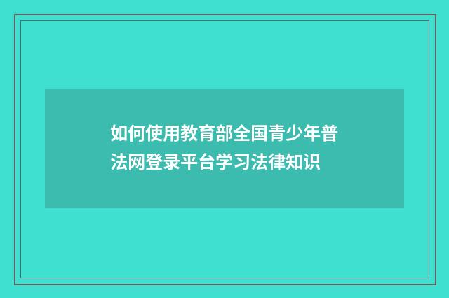 如何使用教育部全国青少年普法网登录平台学习法律知识