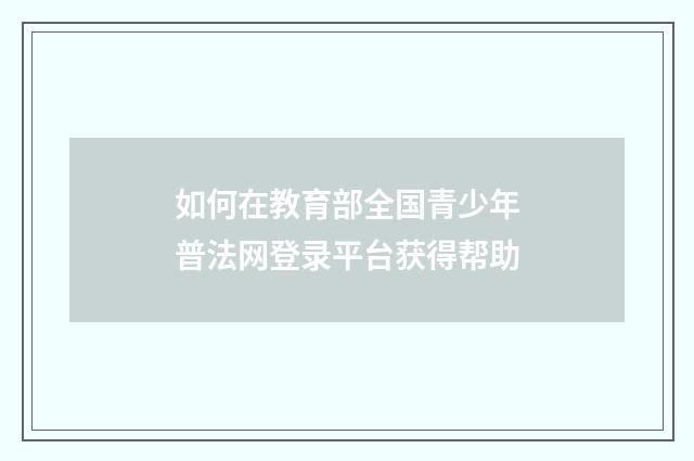 如何在教育部全国青少年普法网登录平台获得帮助