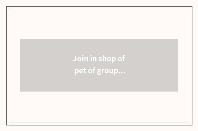 Join in shop of pet of group much division needs what to requirement have?