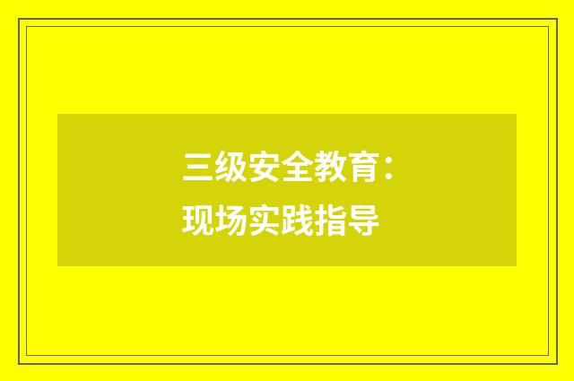 三级安全教育：现场实践指导