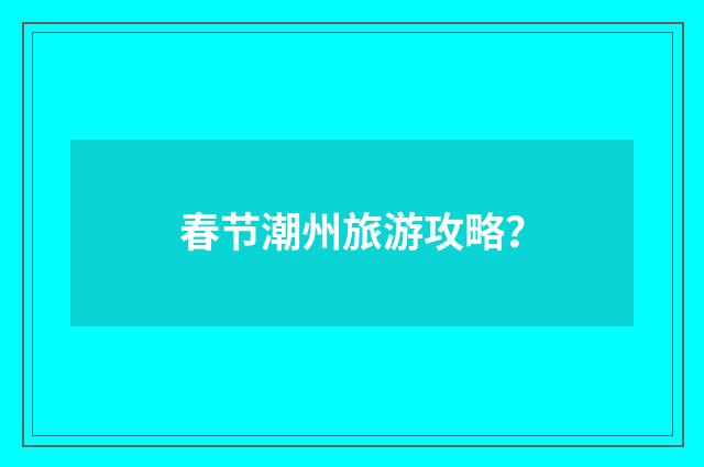 春节潮州旅游攻略？